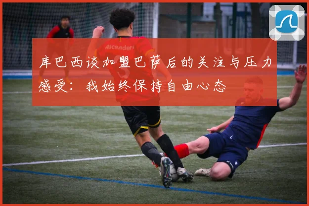 库巴西谈加盟巴萨后的关注与压力感受：我始终保持自由心态