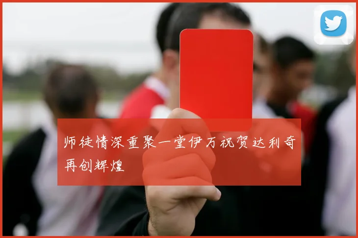 师徒情深重聚一堂伊万祝贺达利奇再创辉煌