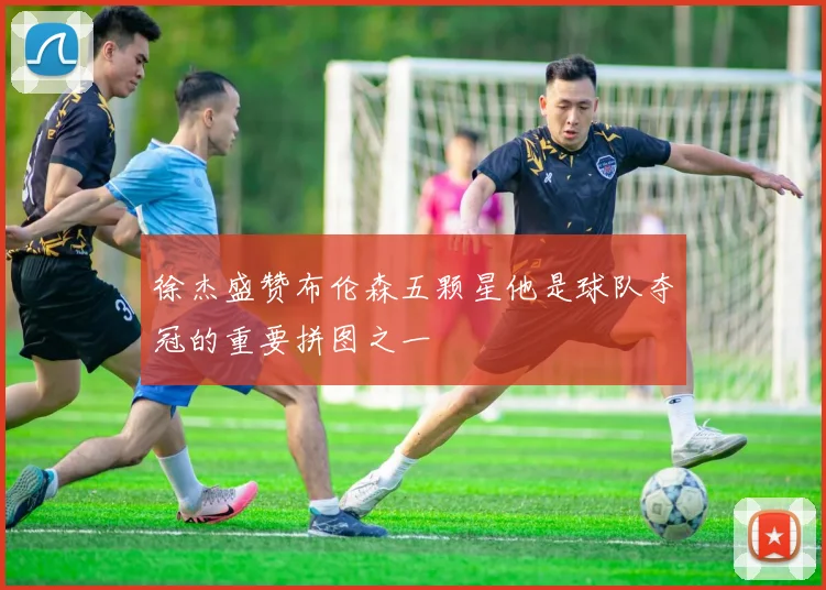 徐杰盛赞布伦森五颗星他是球队夺冠的重要拼图之一