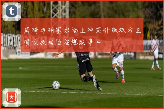 周琦与珀塞尔场上冲突升级双方互喷垃圾话险些爆发争斗