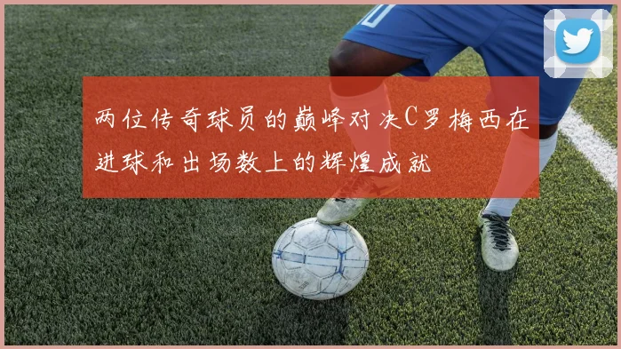 两位传奇球员的巅峰对决C罗梅西在进球和出场数上的辉煌成就
