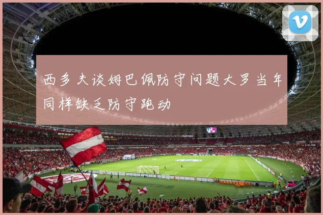 西多夫谈姆巴佩防守问题大罗当年同样缺乏防守跑动