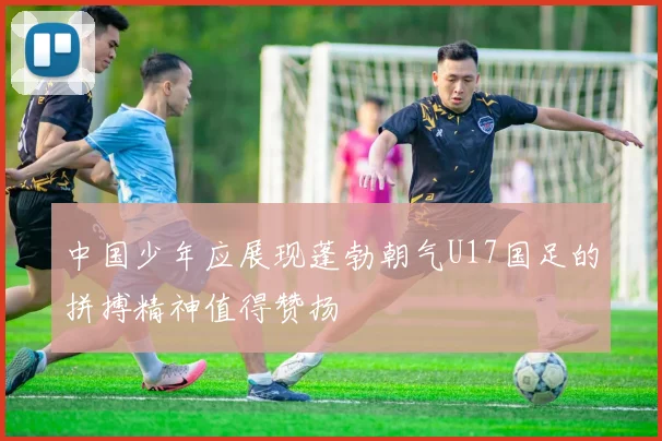 中国少年应展现蓬勃朝气U17国足的拼搏精神值得赞扬