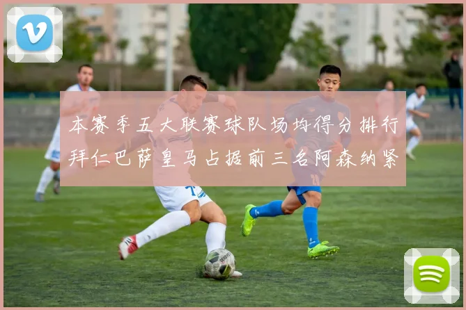 本赛季五大联赛球队场均得分排行拜仁巴萨皇马占据前三名阿森纳紧随其后位列第五