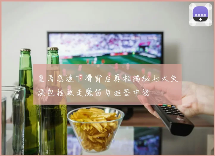 皇马急速下滑背后真相揭秘七大失误包括放走魔笛与拒签中场