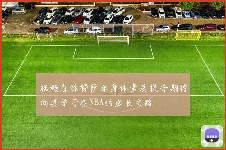 杨瀚森称赞萨尔身体素质提升期待向其学习在NBA的成长之路
