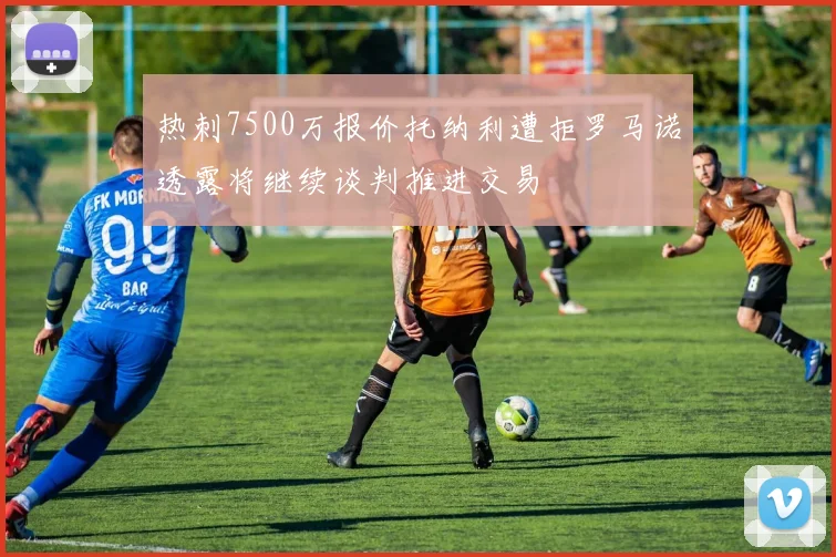 热刺7500万报价托纳利遭拒罗马诺透露将继续谈判推进交易