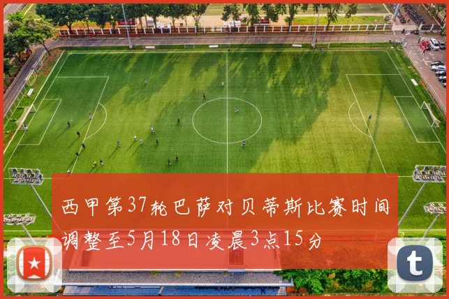 西甲第37轮巴萨对贝蒂斯比赛时间调整至5月18日凌晨3点15分