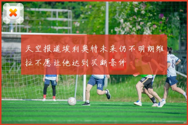 天空报道埃利奥特未来仍不明朗维拉不愿让他达到买断条件