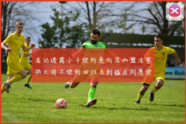 名记透露小卡续约意向若加盟活塞热火将不续约回归马刺猛龙则愿续约