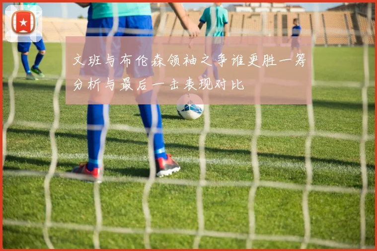 文班与布伦森领袖之争谁更胜一筹分析与最后一击表现对比