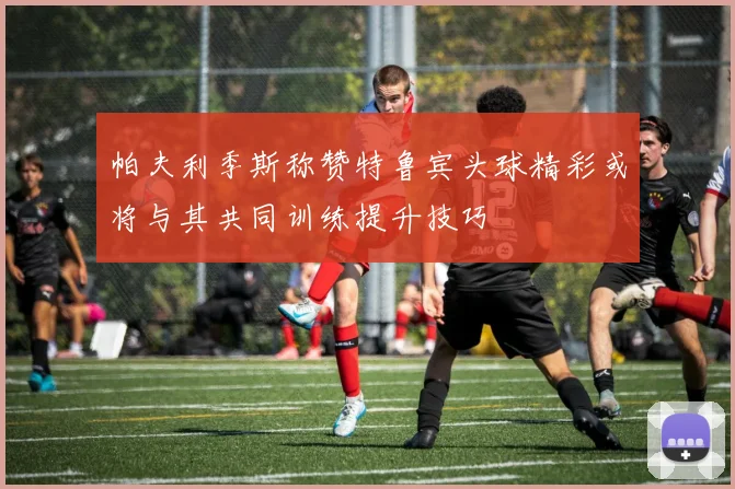 帕夫利季斯称赞特鲁宾头球精彩或将与其共同训练提升技巧