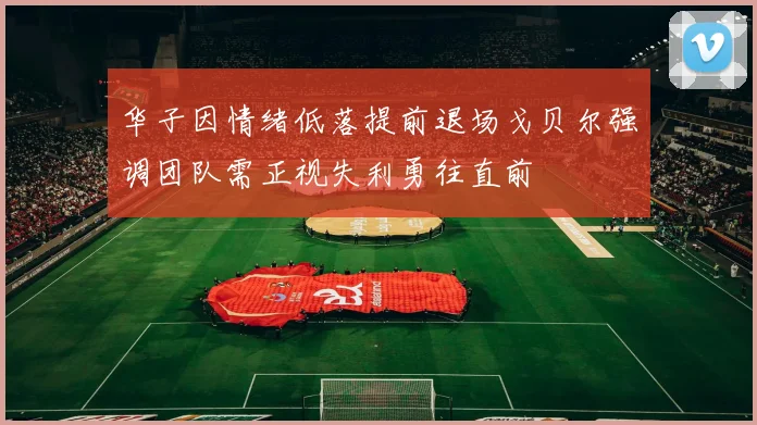 华子因情绪低落提前退场戈贝尔强调团队需正视失利勇往直前