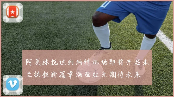 阿莫林抵达利纳特机场即将开启米兰执教新篇章满面红光期待未来