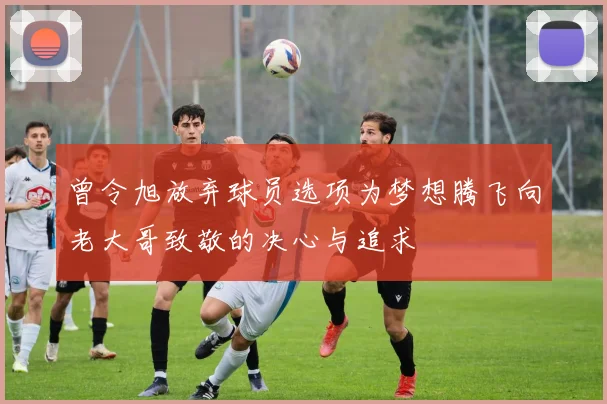 曾令旭放弃球员选项为梦想腾飞向老大哥致敬的决心与追求