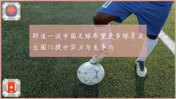 邵佳一谈中国足球希望更多球员走出国门提升实力与竞争力