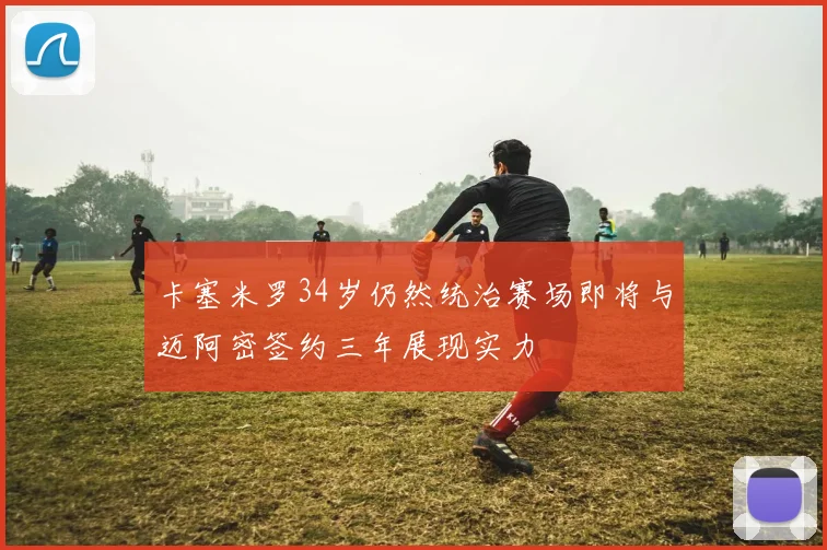 卡塞米罗34岁仍然统治赛场即将与迈阿密签约三年展现实力